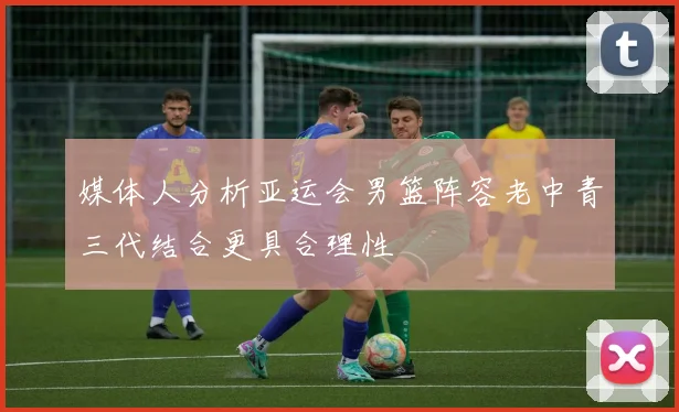 媒体人分析亚运会男篮阵容老中青三代结合更具合理性