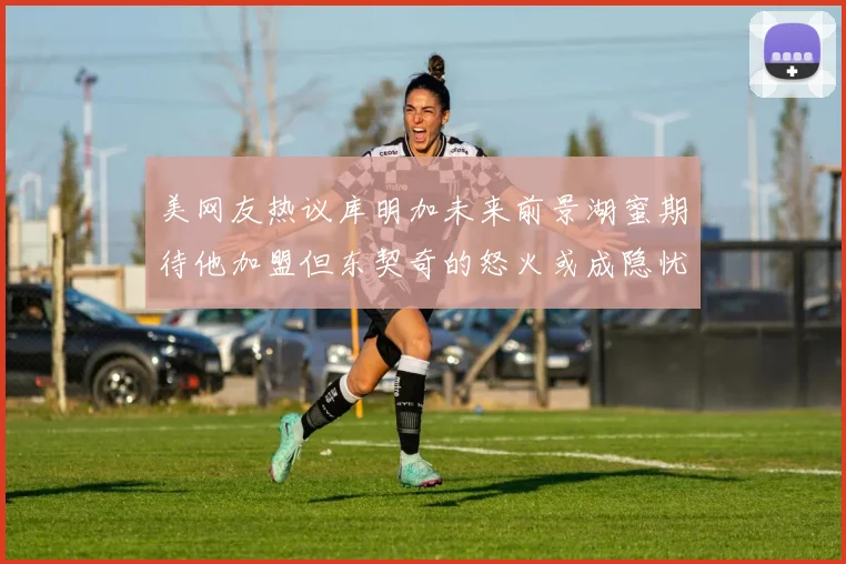 美网友热议库明加未来前景湖蜜期待他加盟但东契奇的怒火或成隐忧
