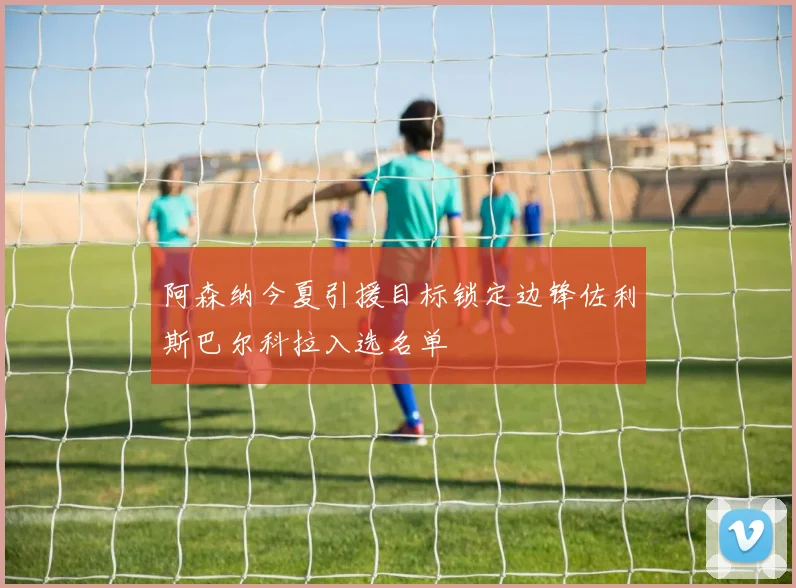 阿森纳今夏引援目标锁定边锋佐利斯巴尔科拉入选名单