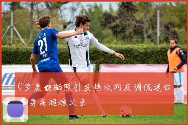 C罗度假晒照引发热议网友调侃迷你罗身高超越父亲
