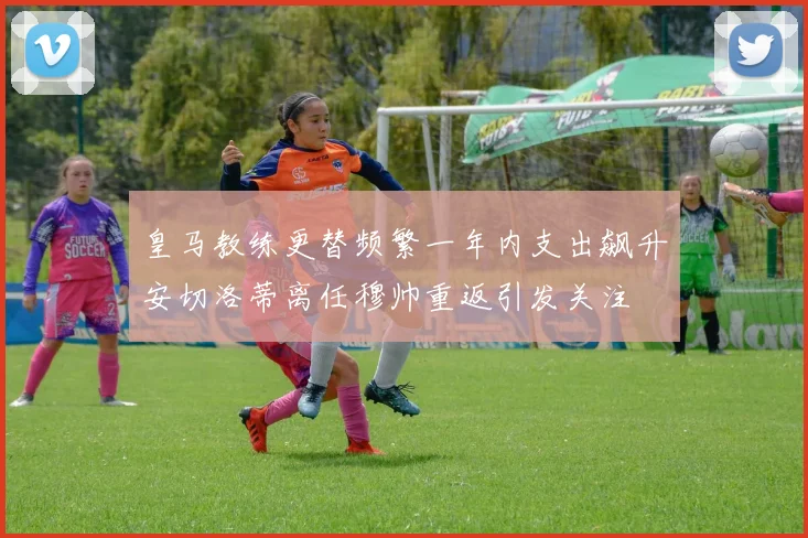 皇马教练更替频繁一年内支出飙升安切洛蒂离任穆帅重返引发关注