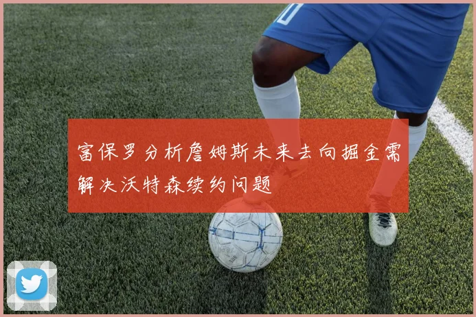 富保罗分析詹姆斯未来去向掘金需解决沃特森续约问题