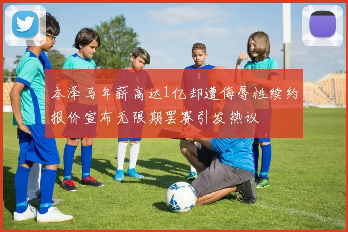 本泽马年薪高达1亿却遭侮辱性续约报价宣布无限期罢赛引发热议