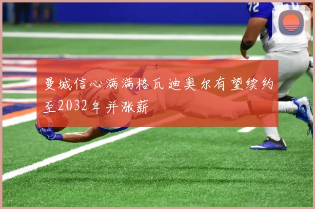 曼城信心满满格瓦迪奥尔有望续约至2032年并涨薪