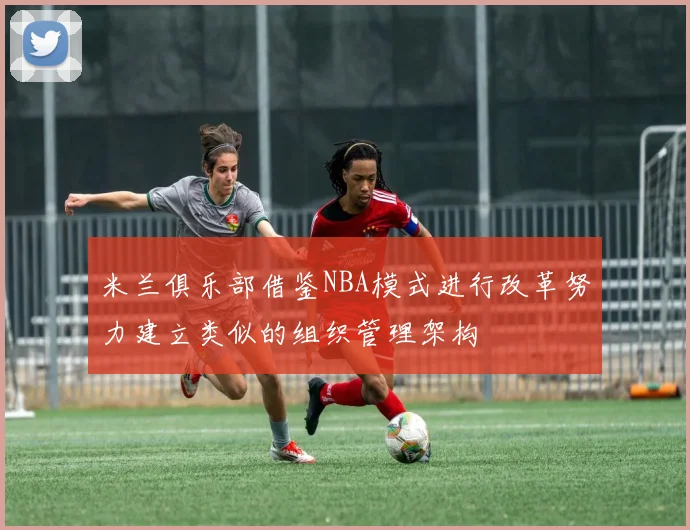 米兰俱乐部借鉴NBA模式进行改革努力建立类似的组织管理架构