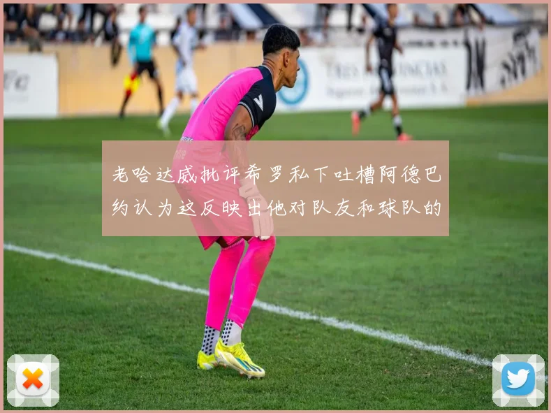 老哈达威批评希罗私下吐槽阿德巴约认为这反映出他对队友和球队的不认同