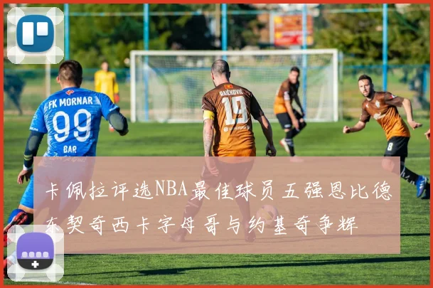 卡佩拉评选NBA最佳球员五强恩比德东契奇西卡字母哥与约基奇争辉