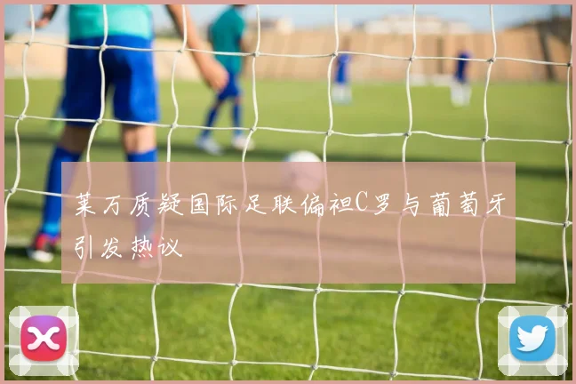 莱万质疑国际足联偏袒C罗与葡萄牙引发热议