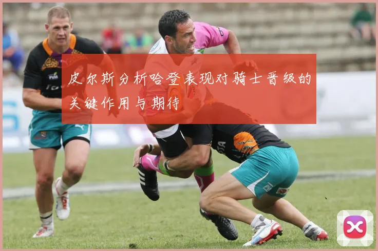 皮尔斯分析哈登表现对骑士晋级的关键作用与期待