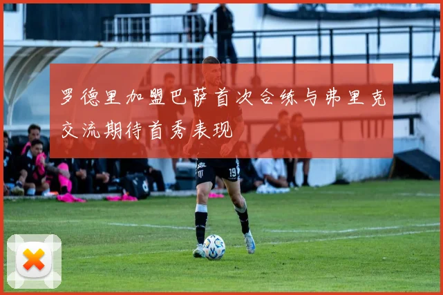 罗德里加盟巴萨首次合练与弗里克交流期待首秀表现