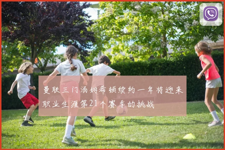 曼联三门汤姆希顿续约一年将迎来职业生涯第21个赛季的挑战