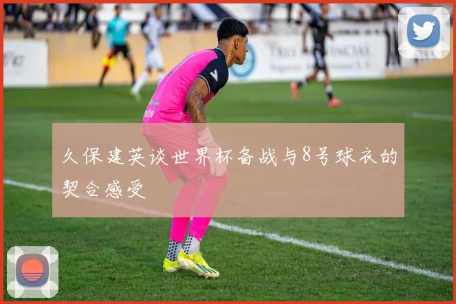 久保建英谈世界杯备战与8号球衣的契合感受