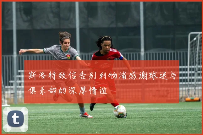 斯洛特致信告别利物浦感谢球迷与俱乐部的深厚情谊