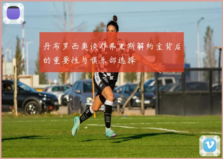 丹布罗西奥谈邓弗里斯解约金背后的重要性与俱乐部选择