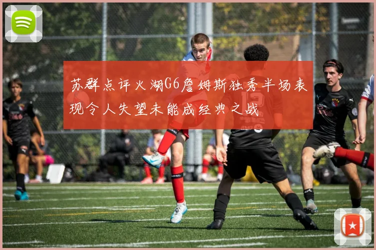 苏群点评火湖G6詹姆斯独秀半场表现令人失望未能成经典之战