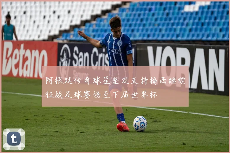 阿根廷传奇球星坚定支持梅西继续征战足球赛场至下届世界杯