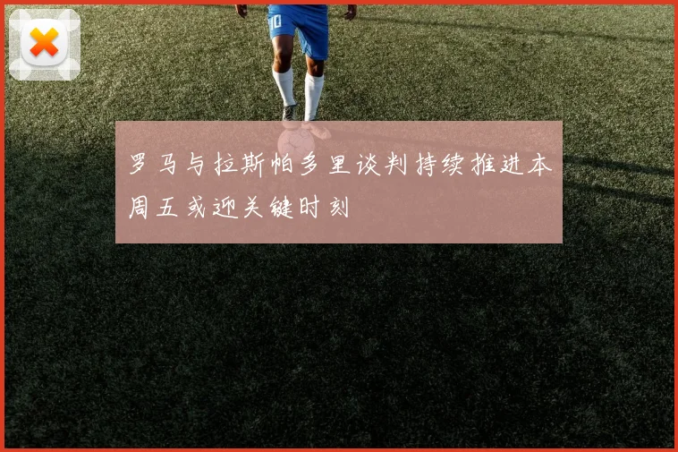 罗马与拉斯帕多里谈判持续推进本周五或迎关键时刻