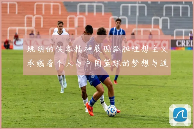 姚明的侠客精神展现孤胆理想主义承载着个人与中国篮球的梦想与追求