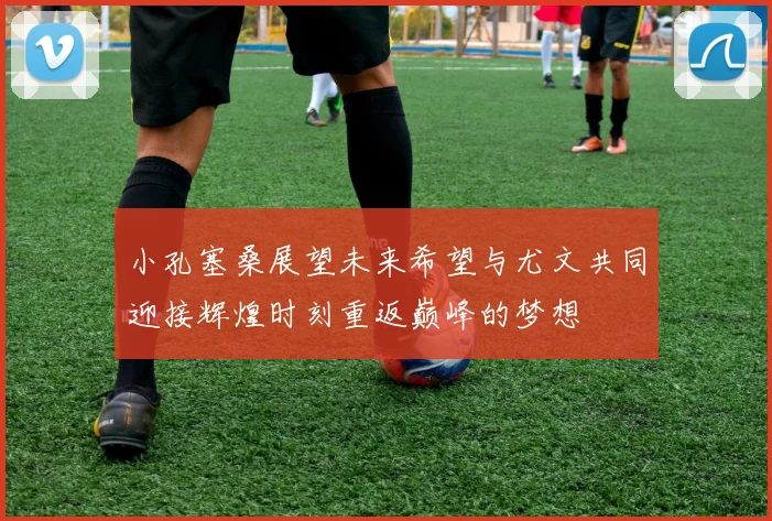 小孔塞桑展望未来希望与尤文共同迎接辉煌时刻重返巅峰的梦想