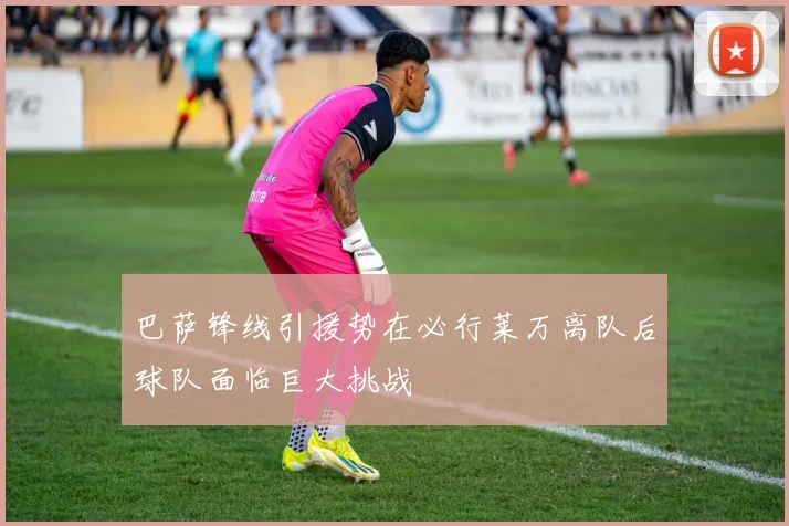 巴萨锋线引援势在必行莱万离队后球队面临巨大挑战