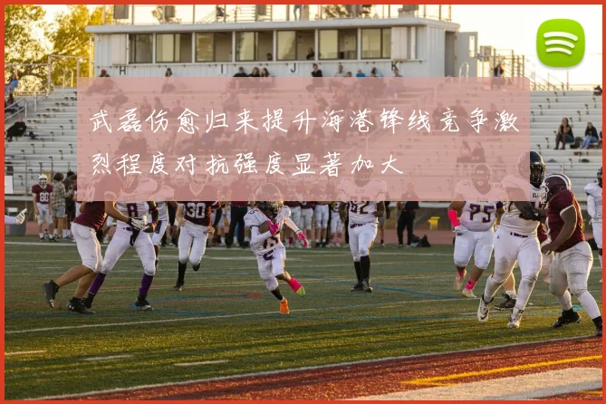 武磊伤愈归来提升海港锋线竞争激烈程度对抗强度显著加大