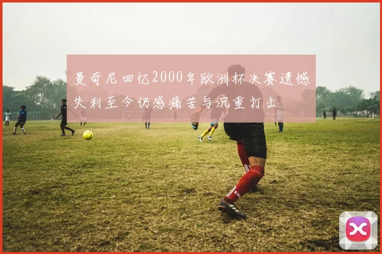 曼奇尼回忆2000年欧洲杯决赛遗憾失利至今仍感痛苦与沉重打击