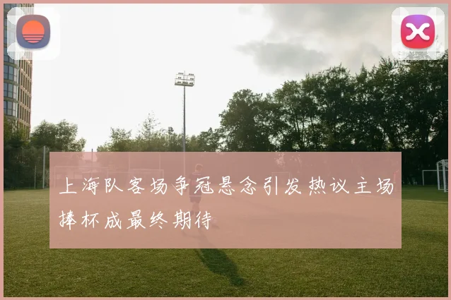 上海队客场争冠悬念引发热议主场捧杯成最终期待