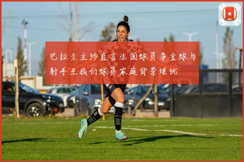 巴拉圭主帅直言法国球员争金球与射手王我们球员家庭背景堪忧
