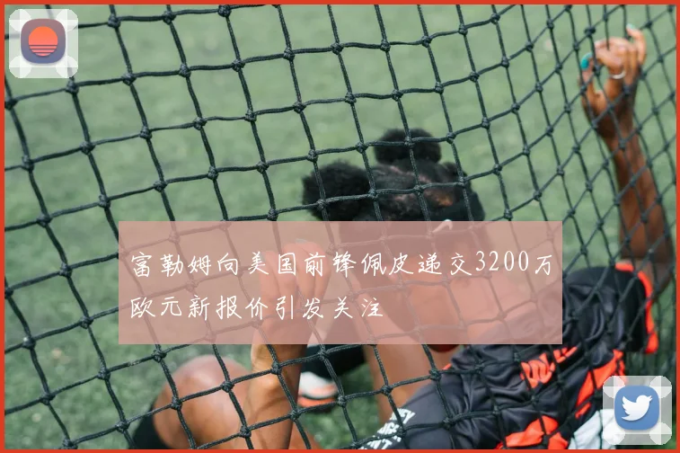 富勒姆向美国前锋佩皮递交3200万欧元新报价引发关注