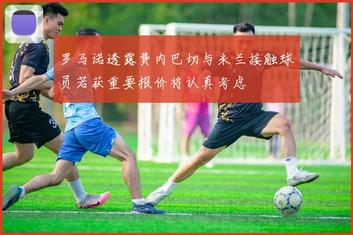 罗马诺透露费内巴切与米兰接触球员若获重要报价将认真考虑