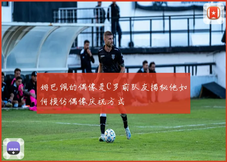 姆巴佩的偶像是C罗前队友揭秘他如何模仿偶像庆祝方式