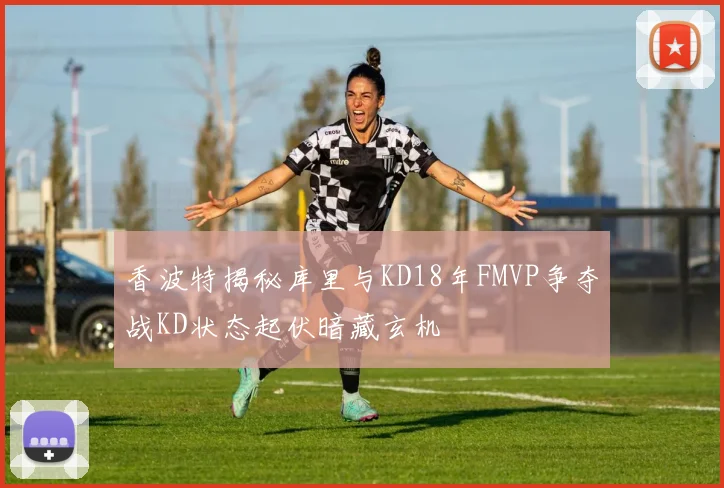 香波特揭秘库里与KD18年FMVP争夺战KD状态起伏暗藏玄机