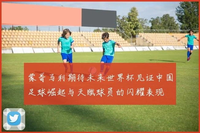 蒙哥马利期待未来世界杯见证中国足球崛起与天赋球员的闪耀表现