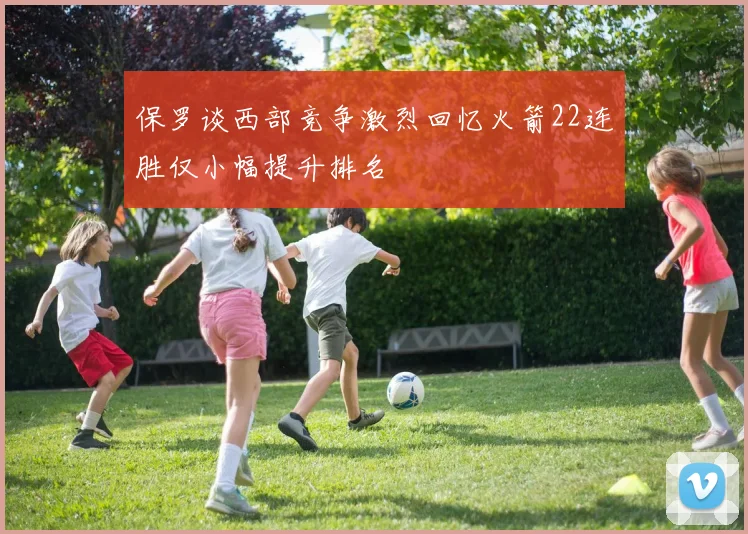保罗谈西部竞争激烈回忆火箭22连胜仅小幅提升排名